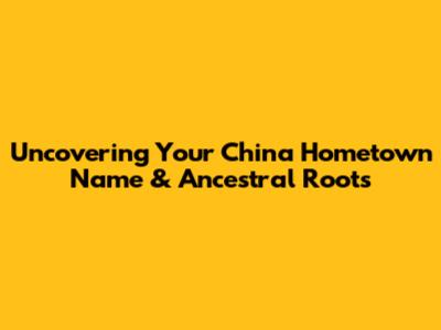Uncovering Your China Hometown Name & Ancestral Roots