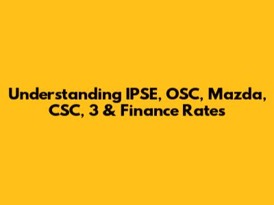 Understanding IPSE, OSC, Mazda, CSC, 3 & Finance Rates