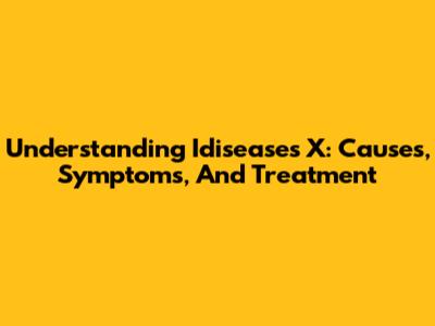 Understanding Idiseases X: Causes, Symptoms, And Treatment