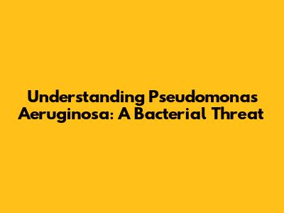 Understanding Pseudomonas Aeruginosa: A Bacterial Threat