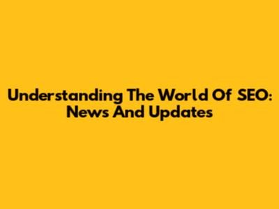 Understanding The World Of SEO: News And Updates