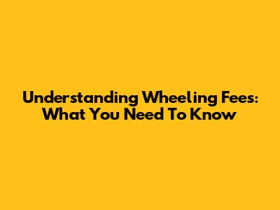 Understanding Wheeling Fees: What You Need To Know