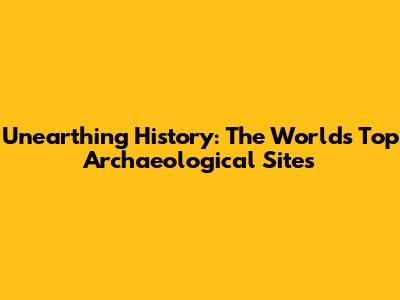 Unearthing History: The World's Top Archaeological Sites