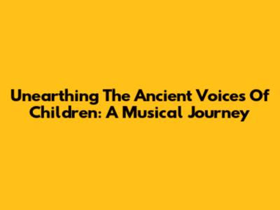 Unearthing The Ancient Voices Of Children: A Musical Journey