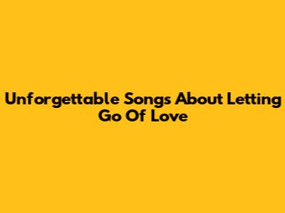 Unforgettable Songs About Letting Go Of Love