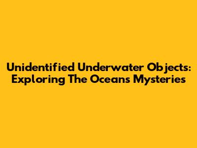 Unidentified Underwater Objects: Exploring The Ocean's Mysteries