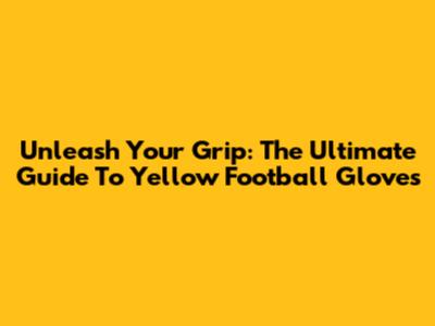 Unleash Your Grip: The Ultimate Guide To Yellow Football Gloves
