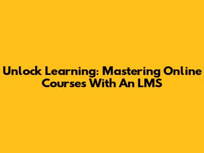 Unlock Learning: Mastering Online Courses With An LMS