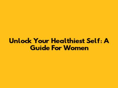 Unlock Your Healthiest Self: A Guide For Women