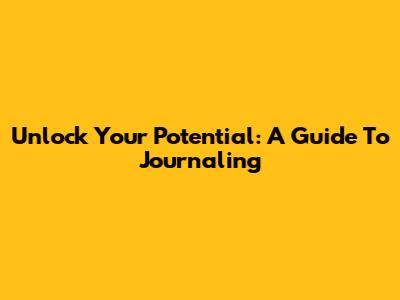 Unlock Your Potential: A Guide To Journaling