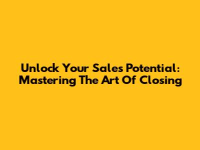 Unlock Your Sales Potential: Mastering The Art Of Closing