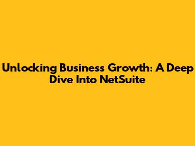 Unlocking Business Growth: A Deep Dive Into NetSuite