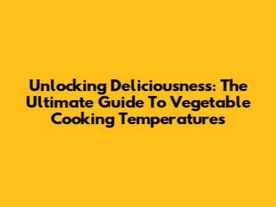 Unlocking Deliciousness: The Ultimate Guide To Vegetable Cooking Temperatures