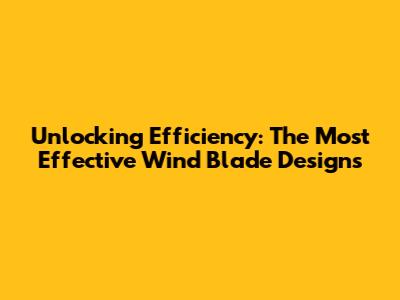 Unlocking Efficiency: The Most Effective Wind Blade Designs