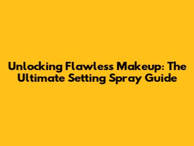 Unlocking Flawless Makeup: The Ultimate Setting Spray Guide