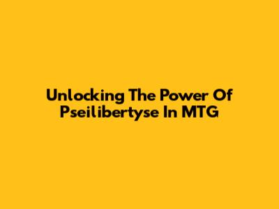 Unlocking The Power Of Pseilibertyse In MTG