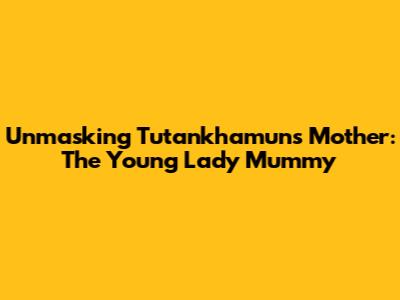 Unmasking Tutankhamun's Mother: The Young Lady Mummy