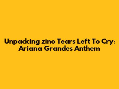 Unpacking 'zino Tears Left To Cry': Ariana Grande's Anthem