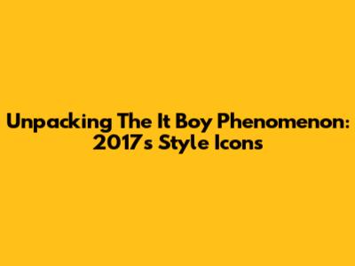 Unpacking The 'It Boy' Phenomenon: 2017's Style Icons