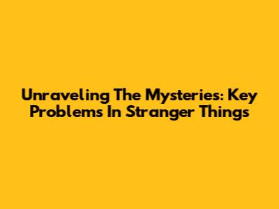 Unraveling The Mysteries: Key Problems In Stranger Things