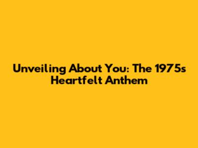 Unveiling 'About You': The 1975's Heartfelt Anthem