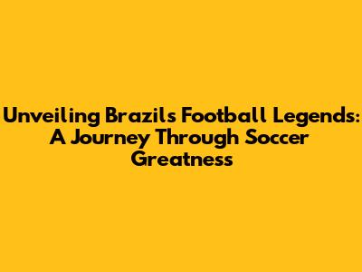 Unveiling Brazil's Football Legends: A Journey Through Soccer Greatness