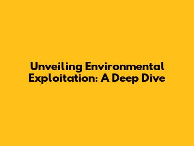 Unveiling Environmental Exploitation: A Deep Dive