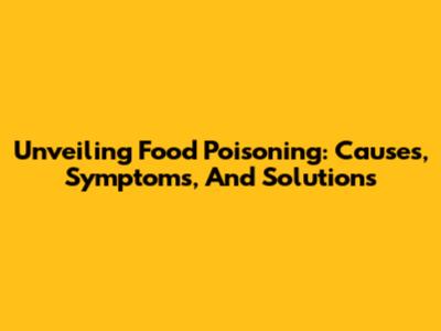 Unveiling Food Poisoning: Causes, Symptoms, And Solutions