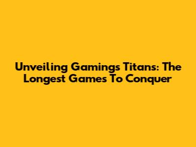 Unveiling Gaming's Titans: The Longest Games To Conquer