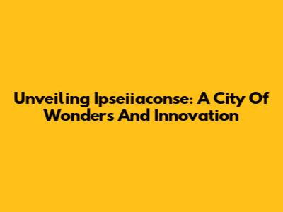 Unveiling Ipseiiaconse: A City Of Wonders And Innovation