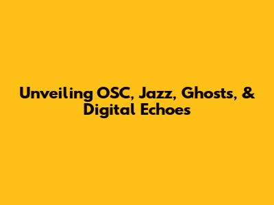 Unveiling OSC, Jazz, Ghosts, & Digital Echoes