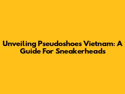 Unveiling Pseudoshoes Vietnam: A Guide For Sneakerheads