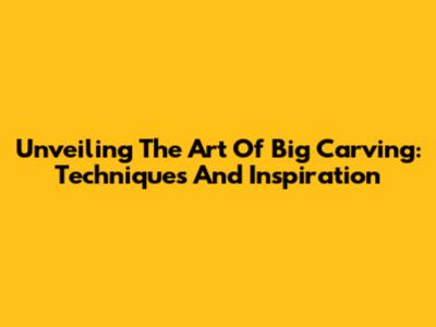 Unveiling The Art Of Big Carving: Techniques And Inspiration