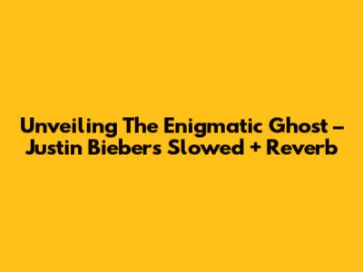 Unveiling The Enigmatic 'Ghost' – Justin Bieber's Slowed + Reverb