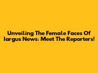 Unveiling The Female Faces Of Iargus News: Meet The Reporters!