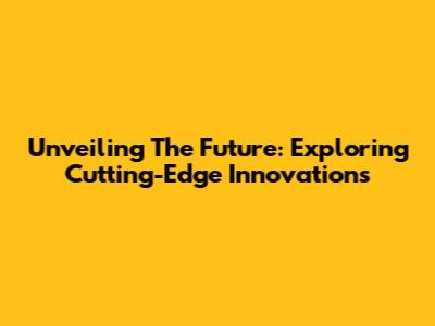 Unveiling The Future: Exploring Cutting-Edge Innovations