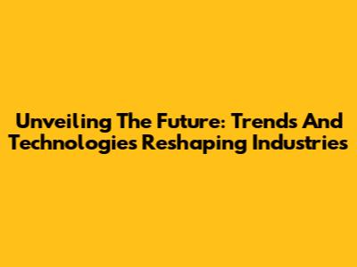 Unveiling The Future: Trends And Technologies Reshaping Industries