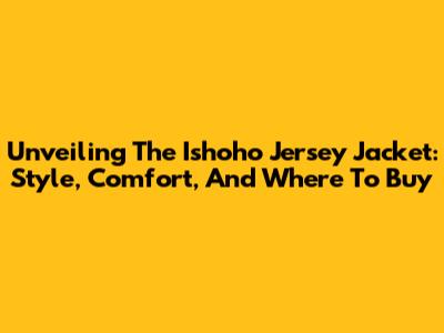 Unveiling The Ishoho Jersey Jacket: Style, Comfort, And Where To Buy