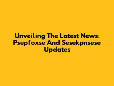 Unveiling The Latest News: Psepfoxse And Sesekpnsese Updates
