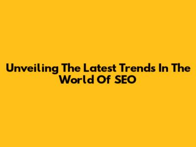 Unveiling The Latest Trends In The World Of SEO