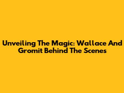 Unveiling The Magic: Wallace And Gromit Behind The Scenes