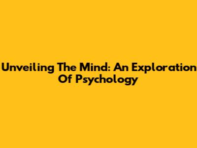 Unveiling The Mind: An Exploration Of Psychology