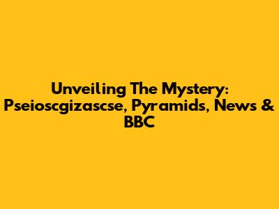 Unveiling The Mystery: Pseioscgizascse, Pyramids, News & BBC