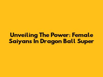 Unveiling The Power: Female Saiyans In Dragon Ball Super