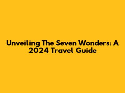 Unveiling The Seven Wonders: A 2024 Travel Guide