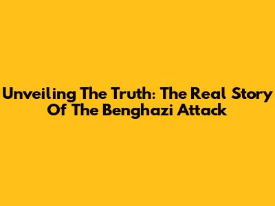 Unveiling The Truth: The Real Story Of The Benghazi Attack