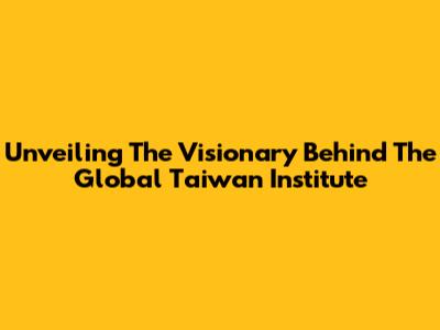 Unveiling The Visionary Behind The Global Taiwan Institute