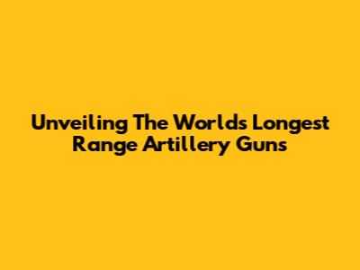 Unveiling The World's Longest Range Artillery Guns