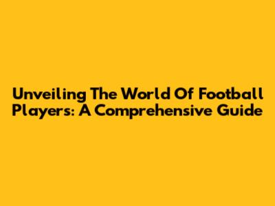 Unveiling The World Of Football Players: A Comprehensive Guide