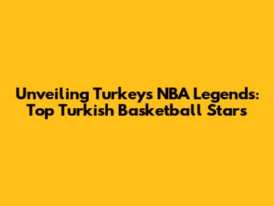 Unveiling Turkey's NBA Legends: Top Turkish Basketball Stars